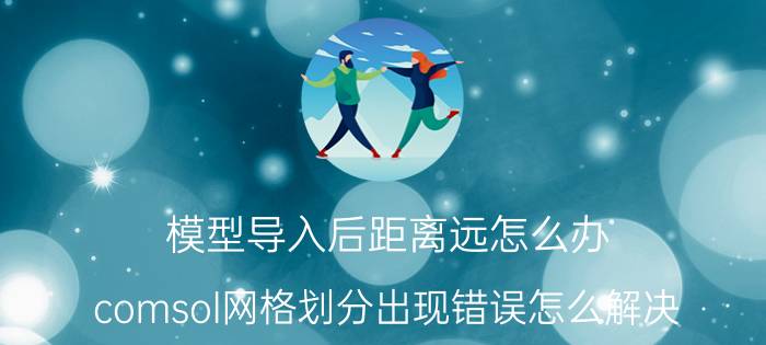 模型导入后距离远怎么办 comsol网格划分出现错误怎么解决？